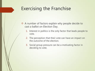 Exercising the Franchise
 A number of factors explain why people decide to
cast a ballot on Election Day.
1. Interest in politics is the only factor that leads people to
vote.
2. The perception that their vote can have an impact on
the outcome of the election.
3. Social group pressure can be a motivating factor in
deciding to vote.
 