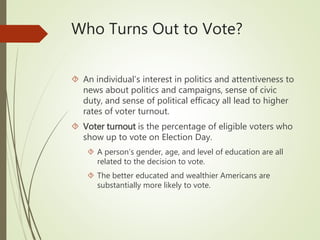 Who Turns Out to Vote?
 An individual’s interest in politics and attentiveness to
news about politics and campaigns, sense of civic
duty, and sense of political efficacy all lead to higher
rates of voter turnout.
 Voter turnout is the percentage of eligible voters who
show up to vote on Election Day.
 A person’s gender, age, and level of education are all
related to the decision to vote.
 The better educated and wealthier Americans are
substantially more likely to vote.
 