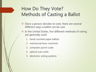 How Do They Vote?
Methods of Casting a Ballot
 Once a person decides to vote, there are several
different ways a ballot can be cast.
 In the United States, five different methods of voting
are generally used:
1. hand-counted paper ballots
2. mechanical lever machines
3. computer punch cards
4. optical scan cards
5. electronic voting systems
 