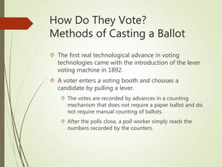 How Do They Vote?
Methods of Casting a Ballot
 The first real technological advance in voting
technologies came with the introduction of the lever
voting machine in 1892.
 A voter enters a voting booth and chooses a
candidate by pulling a lever.
 The votes are recorded by advances in a counting
mechanism that does not require a paper ballot and do
not require manual counting of ballots.
 After the polls close, a poll worker simply reads the
numbers recorded by the counters.
 
