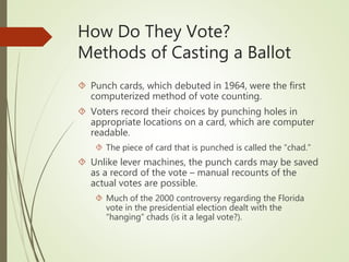 How Do They Vote?
Methods of Casting a Ballot
 Punch cards, which debuted in 1964, were the first
computerized method of vote counting.
 Voters record their choices by punching holes in
appropriate locations on a card, which are computer
readable.
 The piece of card that is punched is called the “chad.”
 Unlike lever machines, the punch cards may be saved
as a record of the vote – manual recounts of the
actual votes are possible.
 Much of the 2000 controversy regarding the Florida
vote in the presidential election dealt with the
“hanging” chads (is it a legal vote?).
 