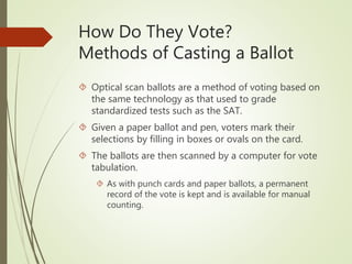 How Do They Vote?
Methods of Casting a Ballot
 Optical scan ballots are a method of voting based on
the same technology as that used to grade
standardized tests such as the SAT.
 Given a paper ballot and pen, voters mark their
selections by filling in boxes or ovals on the card.
 The ballots are then scanned by a computer for vote
tabulation.
 As with punch cards and paper ballots, a permanent
record of the vote is kept and is available for manual
counting.
 