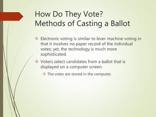 How Do They Vote?
Methods of Casting a Ballot
 Electronic voting is similar to lever machine voting in
that it involves no paper record of the individual
votes; yet, the technology is much more
sophisticated.
 Voters select candidates from a ballot that is
displayed on a computer screen.
 The votes are stored in the computer.
 