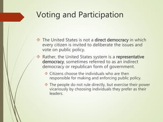 Voting and Participation
 The United States is not a direct democracy in which
every citizen is invited to deliberate the issues and
vote on public policy.
 Rather, the United States system is a representative
democracy, sometimes referred to as an indirect
democracy or republican form of government.
 Citizens choose the individuals who are then
responsible for making and enforcing public policy.
 The people do not rule directly, but exercise their power
vicariously by choosing individuals they prefer as their
leaders.
 