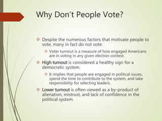 Why Don’t People Vote?
 Despite the numerous factors that motivate people to
vote, many in fact do not vote.
 Voter turnout is a measure of how engaged Americans
are in voting in any given election contest.
 High turnout is considered a healthy sign for a
democratic system.
 It implies that people are engaged in political issues,
spend the time to contribute to the system, and take
responsibility for selecting leaders.
 Lower turnout is often viewed as a by-product of
alienation, mistrust, and lack of confidence in the
political system.
 