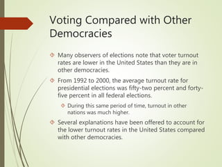 Voting Compared with Other
Democracies
 Many observers of elections note that voter turnout
rates are lower in the United States than they are in
other democracies.
 From 1992 to 2000, the average turnout rate for
presidential elections was fifty-two percent and forty-
five percent in all federal elections.
 During this same period of time, turnout in other
nations was much higher.
 Several explanations have been offered to account for
the lower turnout rates in the United States compared
with other democracies.
 