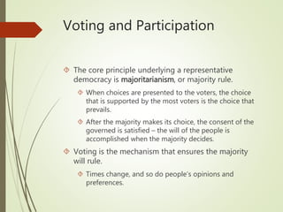 Voting and Participation
 The core principle underlying a representative
democracy is majoritarianism, or majority rule.
 When choices are presented to the voters, the choice
that is supported by the most voters is the choice that
prevails.
 After the majority makes its choice, the consent of the
governed is satisfied – the will of the people is
accomplished when the majority decides.
 Voting is the mechanism that ensures the majority
will rule.
 Times change, and so do people’s opinions and
preferences.
 