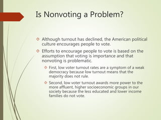 Is Nonvoting a Problem?
 Although turnout has declined, the American political
culture encourages people to vote.
 Efforts to encourage people to vote is based on the
assumption that voting is importance and that
nonvoting is problematic.
 First, low voter turnout rates are a symptom of a weak
democracy because low turnout means that the
majority does not rule.
 Second, low voter turnout awards more power to the
more affluent, higher socioeconomic groups in our
society because the less educated and lower income
families do not vote.
 