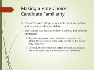 Making a Vote Choice
Candidate Familiarity
 The most basic voting cue is simple name recognition
and familiarity with a candidate.
 Most voters pay little attention to politics and political
campaigns.
 If a voter recognizes one candidate’s name and no
others, they are much more likely to vote for the name
they recognize.
 Likewise, the more familiar voters are with a candidate,
the more likely they are to vote for that candidate.
 