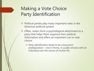 Making a Vote Choice
Party Identification
 Political parties play many important roles in the
American political system.
 Often, voters form a psychological attachment to a
party that helps them organize their political
information and offers an important cue to vote
choice.
 Party identification tends to be a long-term
predisposition – once it forms, it usually remains with an
individual over the course of his/her life.
 
