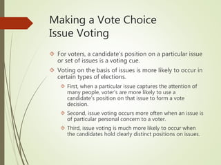Making a Vote Choice
Issue Voting
 For voters, a candidate’s position on a particular issue
or set of issues is a voting cue.
 Voting on the basis of issues is more likely to occur in
certain types of elections.
 First, when a particular issue captures the attention of
many people, voter’s are more likely to use a
candidate’s position on that issue to form a vote
decision.
 Second, issue voting occurs more often when an issue is
of particular personal concern to a voter.
 Third, issue voting is much more likely to occur when
the candidates hold clearly distinct positions on issues.
 