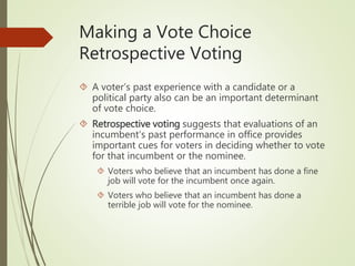 Making a Vote Choice
Retrospective Voting
 A voter’s past experience with a candidate or a
political party also can be an important determinant
of vote choice.
 Retrospective voting suggests that evaluations of an
incumbent’s past performance in office provides
important cues for voters in deciding whether to vote
for that incumbent or the nominee.
 Voters who believe that an incumbent has done a fine
job will vote for the incumbent once again.
 Voters who believe that an incumbent has done a
terrible job will vote for the nominee.
 
