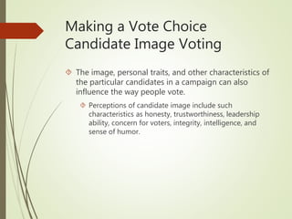 Making a Vote Choice
Candidate Image Voting
 The image, personal traits, and other characteristics of
the particular candidates in a campaign can also
influence the way people vote.
 Perceptions of candidate image include such
characteristics as honesty, trustworthiness, leadership
ability, concern for voters, integrity, intelligence, and
sense of humor.
 