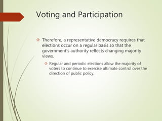 Voting and Participation
 Therefore, a representative democracy requires that
elections occur on a regular basis so that the
government’s authority reflects changing majority
views.
 Regular and periodic elections allow the majority of
voters to continue to exercise ultimate control over the
direction of public policy.
 