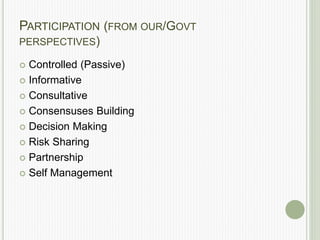 PARTICIPATION (FROM OUR/GOVT
PERSPECTIVES)
 Controlled (Passive)
 Informative
 Consultative
 Consensuses Building
 Decision Making
 Risk Sharing
 Partnership
 Self Management
 