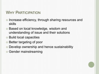 WHY PARTICIPATION
 Increase efficiency, through sharing resources and
skills
 Based on local knowledge, wisdom and
understanding of issue and their solutions
 Build local capacities
 Better targeting of poor
 Develop ownership and hence sustainability
 Gender mainstreaming
 