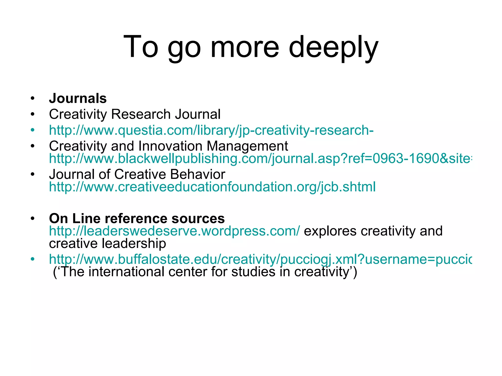 To go more deeply Journals Creativity Research Journal http://www.questia.com/library/jp-creativity-research- Creativity and Innovation Management  http://www.blackwellpublishing.com/journal.asp?ref=0963-1690&site=1 Journal of Creative Behavior  http://www.creativeeducationfoundation.org/jcb.shtml On Line reference sources   http://leaderswedeserve.wordpress.com/  explores creativity and creative leadership http://www.buffalostate.edu/creativity/pucciogj.xml?username=pucciogj  (‘The international center for studies in creativity’) 