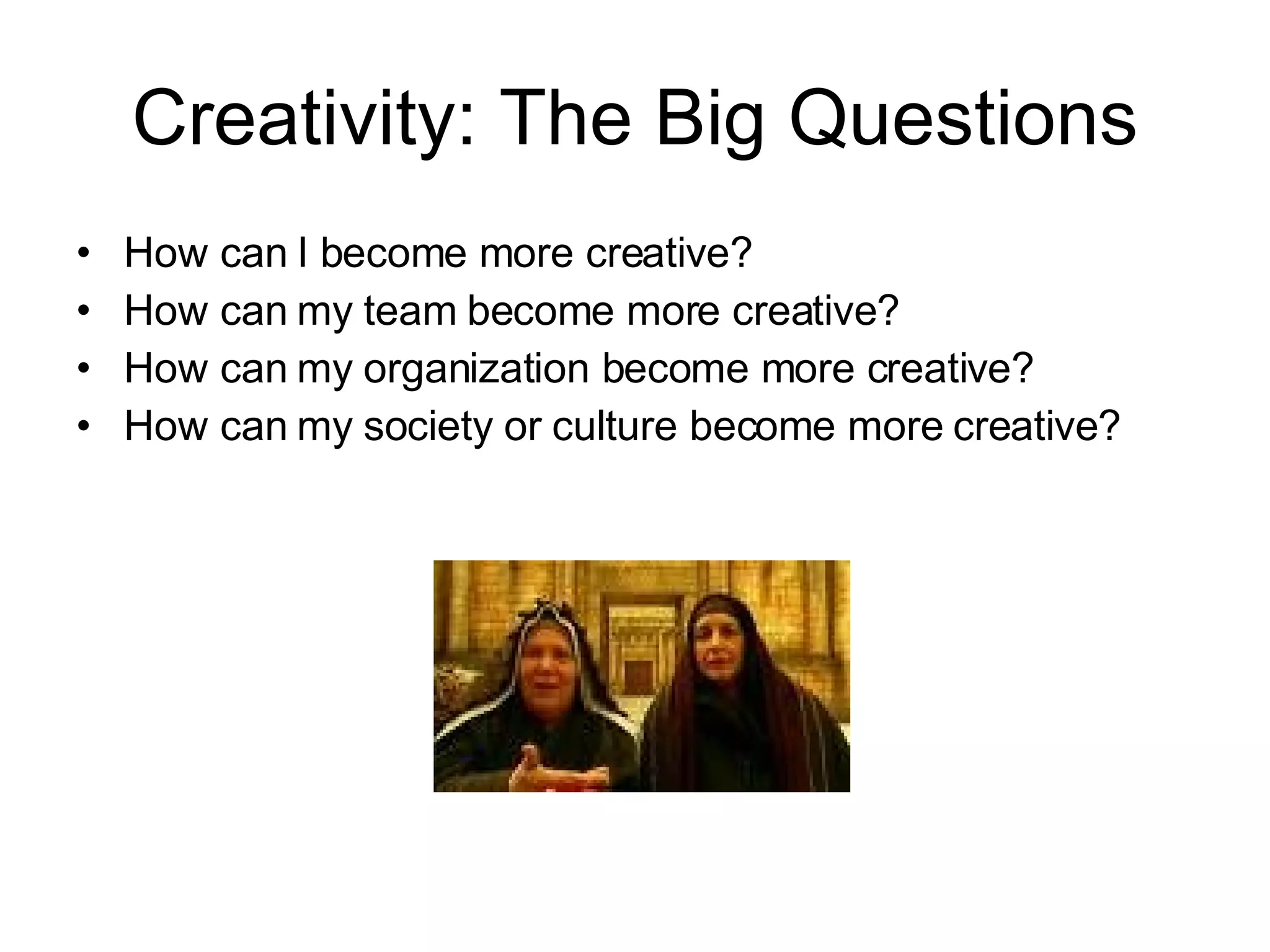 Creativity: The Big Questions How can I become more creative? How can my team become more creative? How can my organization become more creative? How can my society or culture become more creative? 