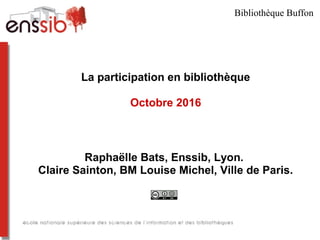 La participation en bibliothèque
Octobre 2016
Raphaëlle Bats, Enssib, Lyon.
Claire Sainton, BM Louise Michel, Ville de Paris.
Bibliothèque Buffon
 