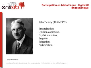 Participation en bibliothèque : légitimité
philosophique
John Dewey (1859-1952)
Emancipation,
Opinion commune,
Expérimentation,
Enquête,
Education,
Participation.
Source Wikipédia.en.
 