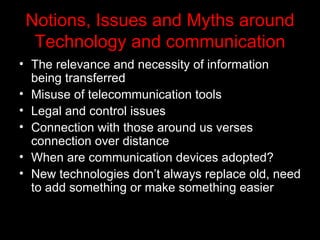 Notions, Issues and Myths around Technology and communication The relevance and necessity of information being transferred Misuse of telecommunication tools Legal and control issues Connection with those around us verses connection over distance When are communication devices adopted? New technologies don’t always replace old, need to add something or make something easier 