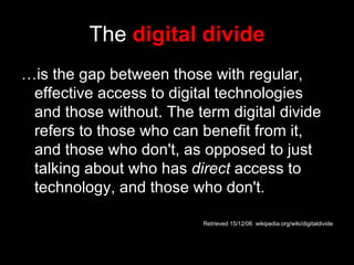 The   digital divide … is the gap between those with regular, effective access to digital technologies and those without. The term digital divide refers to those who can benefit from it, and those who don't, as opposed to just talking about who has  direct  access to technology, and those who don't. Retrieved 15/12/06  wikipedia.org/wiki/digitaldivide 