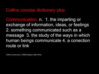 Collins concise dictionary plus Communication.  n.  1. the imparting or exchange of information, ideas, or feelings  2. something communicated such as a message  3. the study of the ways in which human beings communicate 4. a conection route or link   Collins concise plus. (1989).Glasgow: Bath Press 