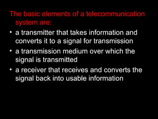 The basic elements of a telecommunication system are: a transmitter that takes information and converts it to a signal for transmission  a transmission medium over which the signal is transmitted  a receiver that receives and converts the signal back into usable information 