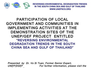 REVERSING ENVIRONMENTAL DEGRADATION TRENDS
IN THE SOUTH CHINA SEA AND GULF OF THAILAND
WWW.UNEPSCS.ORG
PARTICIPATION OF LOCAL
GOVERNMENT AND COMMUNITIES IN
IMPLEMENTING ACTIVITIES AT THE
DEMONSTRATION SITES OF THE
UNEP/GEF PROJECT ENTITLED
“REVERSING ENVIRONMENTAL
DEGRADATION TRENDS IN THE SOUTH
CHINA SEA AND GULF OF THAILAND”
Presented by Dr. Vo Si Tuan, Former Senior Expert,
UNEP/DGEF For further information, please visit the
 