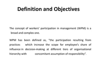 Definition and Objectives
The concept of workers’ participation in management (WPM) is a
broad and complex one.
WPM has been defined as, “the participation resulting from
practices which increase the scope for employee’s share of
influence in decision-making at different tiers of organisational
hierarchy with concomitant assumption of responsibility”.
 