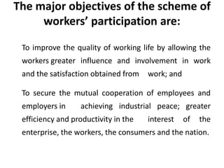 The major objectives of the scheme of
workers’ participation are:
To improve the quality of working life by allowing the
workers greater influence and involvement in work
and the satisfaction obtained from work; and
To secure the mutual cooperation of employees and
employers in achieving industrial peace; greater
efficiency and productivity in the interest of the
enterprise, the workers, the consumers and the nation.
 