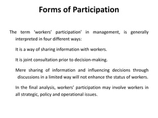 Forms of Participation
The term ‘workers’ participation’ in management, is generally
interpreted in four different ways:
It is a way of sharing information with workers.
It is joint consultation prior to decision-making.
Mere sharing of information and influencing decisions through
discussions in a limited way will not enhance the status of workers.
In the final analysis, workers’ participation may involve workers in
all strategic, policy and operational issues.
 