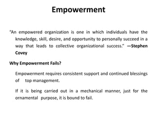 Empowerment
“An empowered organization is one in which individuals have the
knowledge, skill, desire, and opportunity to personally succeed in a
way that leads to collective organizational success.” —Stephen
Covey
Why Empowerment Fails?
Empowerment requires consistent support and continued blessings
of top management.
If it is being carried out in a mechanical manner, just for the
ornamental purpose, it is bound to fail.
 