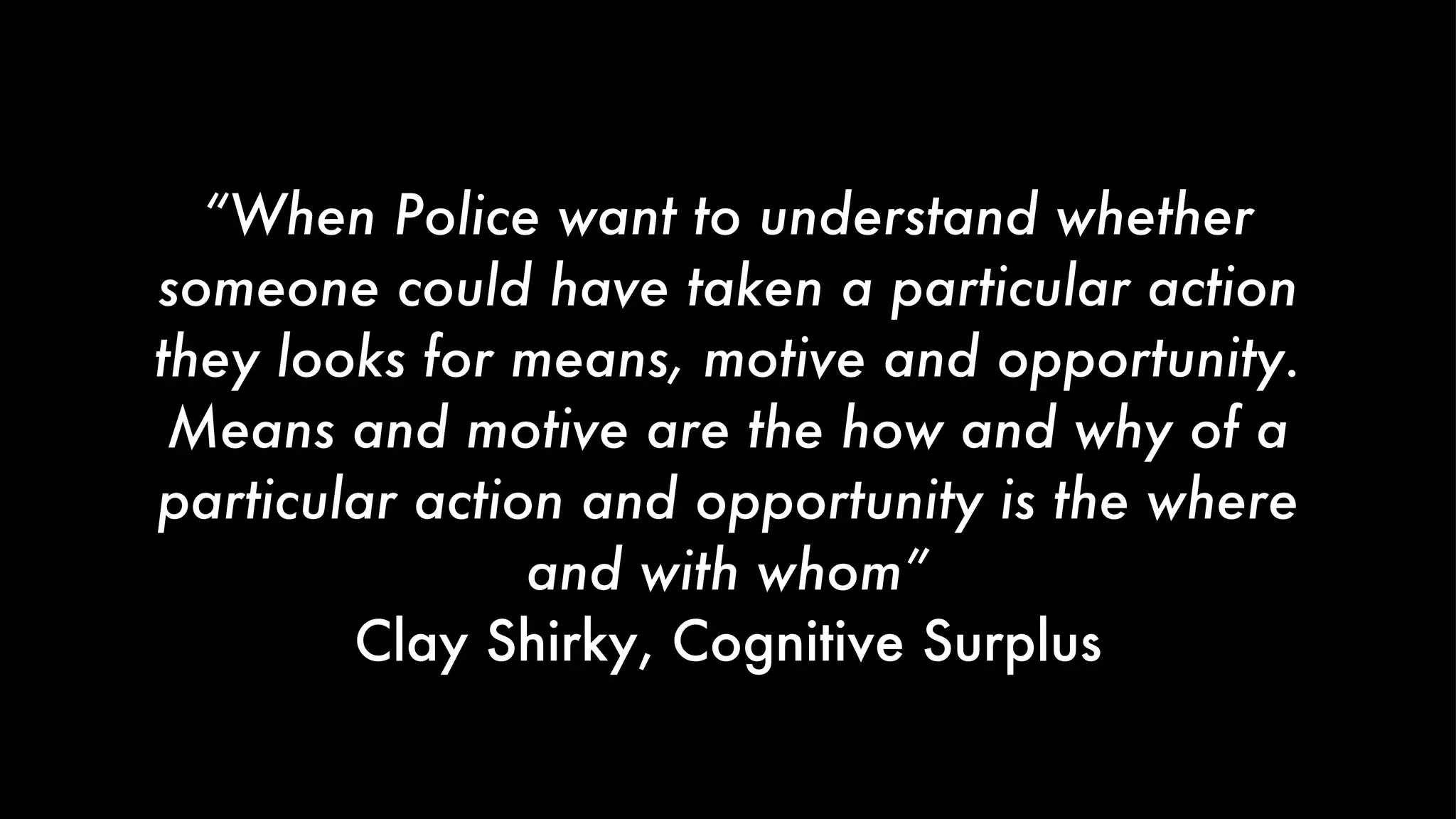“ When Police want to understand whether someone could have taken a particular action they looks for means, motive and opportunity. Means and motive are the how and why of a particular action and opportunity is the where and with whom” Clay Shirky, Cognitive Surplus 