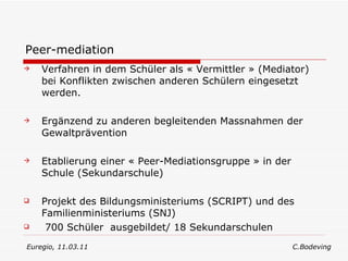 Peer-mediation Verfahren in dem Schüler als « Vermittler » (Mediator) bei Konflikten zwischen anderen Schülern eingesetzt werden. Ergänzend zu anderen begleitenden Massnahmen der Gewaltprävention Etablierung einer « Peer-Mediationsgruppe » in der Schule (Sekundarschule) Projekt des Bildungsministeriums (SCRIPT) und des Familienministeriums (SNJ)  700 Schüler  ausgebildet/ 18 Sekundarschulen Euregio, 11.03.11  C.Bodeving 