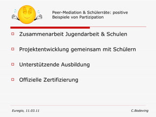 Zusammenarbeit Jugendarbeit & Schulen Projektentwicklung gemeinsam mit Schülern Unterstützende Ausbildung Offizielle Zertifizierung Peer-Mediation & Schülerräte: positive Beispiele von Partizipation Euregio, 11.03.11  C.Bodeving 