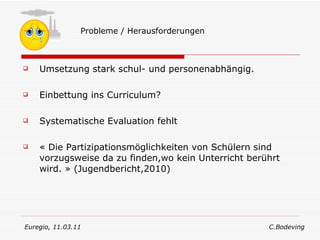 Umsetzung stark schul- und personenabhängig. Einbettung ins Curriculum? Systematische Evaluation fehlt « Die Partizipationsmöglichkeiten von Schülern sind vorzugsweise da zu finden,wo kein Unterricht berührt wird. » (Jugendbericht,2010) Probleme / Herausforderungen Euregio, 11.03.11  C.Bodeving 