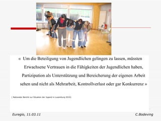«  Um die Beteiligung von Jugendlichen gelingen zu lassen, müssten Erwachsene Vertrauen in die Fähigkeiten der Jugendlichen haben, Partizipation als Unterstützung und Bereicherung der eigenen Arbeit sehen und nicht als Mehrarbeit, Kontrollverlust oder gar Konkurrenz »   ( Nationaler Bericht zur Situation der Jugend in Luxemburg 2010) Euregio, 11.03.11  C.Bodeving 