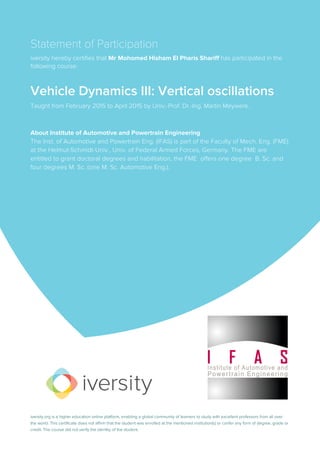 Statement of Participation
iversity hereby certifies that Mr Mohomed Hisham El Pharis Shariff has participated in the
following course:
Vehicle Dynamics III: Vertical oscillations
Taught from February 2015 to April 2015 by Univ.-Prof. Dr.-Ing. Martin Meywerk.
About Institute of Automotive and Powertrain Engineering
The Inst. of Automotive and Powertrain Eng. (IFAS) is part of the Faculty of Mech. Eng. (FME)
at the Helmut-Schmidt-Univ., Univ. of Federal Armed Forces, Germany. The FME are
entitled to grant doctoral degrees and habilitation, the FME offers one degree B. Sc. and
four degrees M. Sc. (one M. Sc. Automotive Eng.).
iversity.org is a higher education online platform, enabling a global community of learners to study with excellent professors from all over
the world. This certificate does not affirm that the student was enrolled at the mentioned institution(s) or confer any form of degree, grade or
credit. The course did not verify the identity of the student.
 