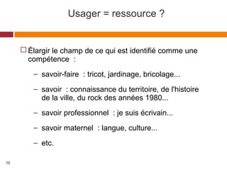 Usager = ressource ?
 Élargir le champ de ce qui est identifié comme une
compétence :
− savoir-faire : tricot, jardinage, bricolage...
− savoir : connaissance du territoire, de l'histoire
de la ville, du rock des années 1980...
− savoir professionnel : je suis écrivain...
− savoir maternel : langue, culture...
− etc.
10
 