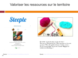 Valoriser les ressources sur le territoire
Source : https://biblouisemichel.wordpress.com/category/tutotek/
La tutotek : le poids des démos, le choc des tutos !
Vous avez un talent particulier ? Vous savez faire un truc avec
vos mains ? Vous êtes capable de dessiner, tricoter, cuisiner …
Et vous voulez partager tout ça avec le monde ? Rejoignez la
tutotek de la bibliothèque !
Source : https://www.steeple.fr/mediatheque-languidic
11
 