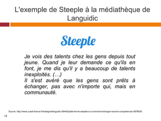 L'exemple de Steeple à la médiathèque de
Languidic
Source :http://www.ouest-france.fr/bretagne/languidic-56440/plate-forme-steeple-ou-comment-echanger-savoirs-competences-3678630
Je vois des talents chez les gens depuis tout 
jeune.  Quand  je  leur  demande  ce  qu'ils  en 
font,  je  me  dis  qu'il  y  a  beaucoup  de  talents 
inexploités. (…)
Il  s'est  avéré  que  les  gens  sont  prêts  à 
échanger,  pas  avec  n'importe  qui,  mais  en 
communauté.
12
 