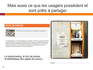 Mais aussi ce que les usagers possèdent et
sont prêts à partager
Source : http://www.bibliotheque.toulouse.fr/es/troc_de_presse.html
Le bookcrossing, le troc de presse,
la bibliothèque des objets de Lezoux...
14
 
