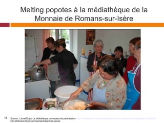 Melting popotes à la médiathèque de la
Monnaie de Romans-sur-Isère
Source : Lionel Dujol, La bibliothèque, un espace de participation http://fr.slideshare.net/hulot/la-bibliothque-un-espace-de-participation-23394251
CC Attribution-NonCommercial-NoDerivs License
16
 