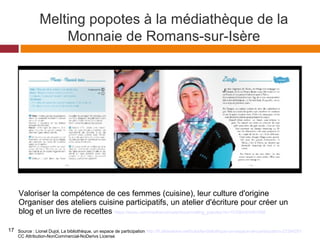 Valoriser la compétence de ces femmes (cuisine), leur culture d'origine
Organiser des ateliers cuisine participatifs, un atelier d'écriture pour créer un
blog et un livre de recettes https://issuu.com/mediamonnaie/docs/melting_popotes?e=1010843/3491998
Source : Lionel Dujol, La bibliothèque, un espace de participation http://fr.slideshare.net/hulot/la-bibliothque-un-espace-de-participation-23394251
CC Attribution-NonCommercial-NoDerivs License
Melting popotes à la médiathèque de la
Monnaie de Romans-sur-Isère
17
 