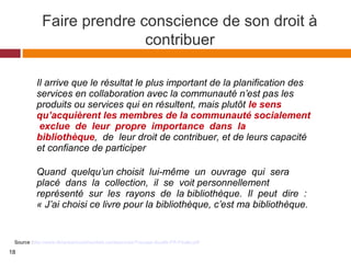 Faire prendre conscience de son droit à
contribuer
Source :http://www.librariesincommunities.ca/resources/Trousse-doutils-FR-Finale.pdf
Il arrive que le résultat le plus important de la planification des
services en collaboration avec la communauté n’est pas les
produits ou services qui en résultent, mais plutôt le sens
qu’acquièrent les membres de la communauté socialement
exclue de leur propre importance dans la
bibliothèque, de leur droit de contribuer, et de leurs capacité
et confiance de participer
Quand quelqu’un choisit lui-même un ouvrage qui sera
placé dans la collection, il se voit personnellement
représenté sur les rayons de la bibliothèque. Il peut dire :
« J’ai choisi ce livre pour la bibliothèque, c’est ma bibliothèque.
18
 