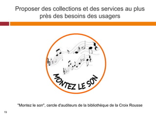 Proposer des collections et des services au plus
près des besoins des usagers
"Montez le son", cercle d'auditeurs de la bibliothèque de la Croix Rousse
19
 