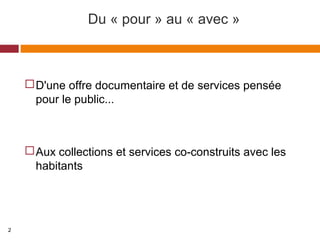 Du « pour » au « avec »
D'une offre documentaire et de services pensée
pour le public...
Aux collections et services co-construits avec les
habitants
2
 