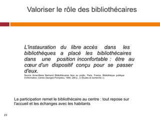 Valoriser le rôle des bibliothécaires
Source :Anne-Marie Bertrand, Bibliothécaires face au public, Paris, France, Bibliothèque publique
d’information, Centre Georges-Pompidou, 1995, 248 p., (« Études et recherche »).
L'instauration du libre accès dans les
bibliothèques a placé les bibliothécaires
dans une position inconfortable : être au
cœur d'un dispositif conçu pour se passer
d'eux.
La participation remet le bibliothécaire au centre : tout repose sur
l'accueil et les échanges avec les habitants
23
 