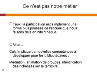 Ce n’est pas notre métier
Faux, la participation est simplement une
forme plus poussée de l'accueil que nous
faisons déjà en bibliothèque.
Mais...
Cela implique de nouvelles compétences à
développer pour les bibliothécaires :
Médiation, animation de groupes, identification
des richesses sur le territoire...
25
 